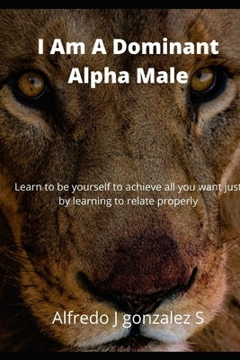 I Am A Dominant Alpha Male: I welcome you to this world of knowledge compiled from experts in the art of seduction. by Gonzalez S., Alfredo J.