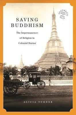 Saving Buddhism: The Impermanence of Religion in Colonial Burma by Turner, Alicia