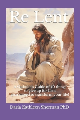 Re Lent: A Catholic's Guide of 40 things to give up for Lent guaranteed to transform your life! by Sherman, Daria Kathleen