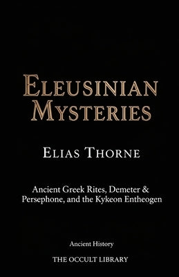 Eleusinian Mysteries: Ancient Greek Rites, Demeter & Persephone, and the Kykeon Entheogen by Thorne, Elias