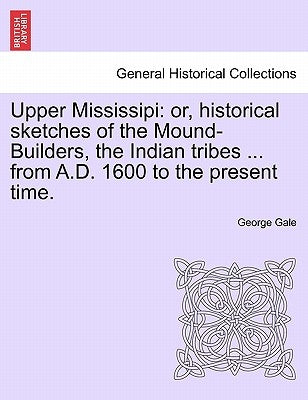 Upper Mississipi: Or, Historical Sketches of the Mound-Builders, the Indian Tribes ... from A.D. 1600 to the Present Time. by Gale, George