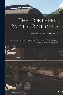 The Northern Pacific Railroad [microform]: Its Route, Resources, Progress and Business: the New Northwest and Its Great Thoroughfare by Northern Pacific Railroad Co