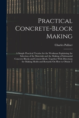 Practical Concrete-Block Making: A Simple Practical Treatise for the Workman Explaining the Selection of the Materials and the Making of Substantial C by Palliser, Charles