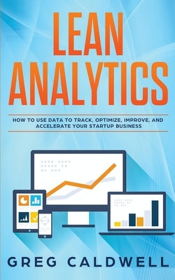 Lean Analytics: How to Use Data to Track, Optimize, Improve and Accelerate Your Startup Business by Caldwell, Greg
