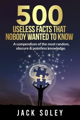 500 Useless Facts That Nobody Wanted To Know: A compendium of the most random, obscure & pointless knowledge. by Soley, Jack