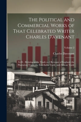 The Political and Commercial Works of That Celebrated Writer Charles D'avenant: Ll.D.: Relating to the Trade and Revenue of England, the Plantation Tr by Davenant, Charles