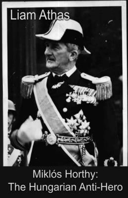 Miklós Horthy: The Hungarian Anti-Hero by Athas, Liam