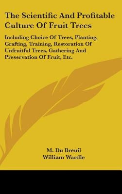 The Scientific And Profitable Culture Of Fruit Trees: Including Choice Of Trees, Planting, Grafting, Training, Restoration Of Unfruitful Trees, Gather by Du Breuil, M.