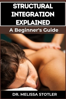 Structural Integration Explained: A Comprehensive Guide To Myofascial Release, Body Alignment, Postural Correction, And Holistic Healing Techniques by Stotler, Melissa