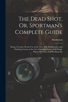 The Dead Shot, Or, Sportman's Complete Guide: Being a Treatise On the Use of the Gun, With Rudimentary and Finishing Lessons in the Art of Shooting Ga by Marksman