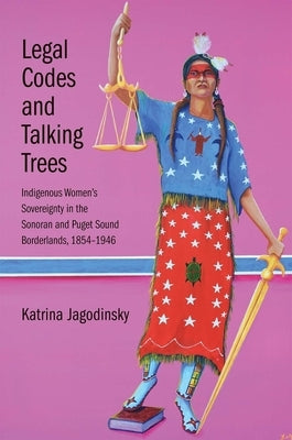 Legal Codes and Talking Trees: Indigenous Women's Sovereignty in the Sonoran and Puget Sound Borderlands, 1854-1946 by Jagodinsky, Katrina