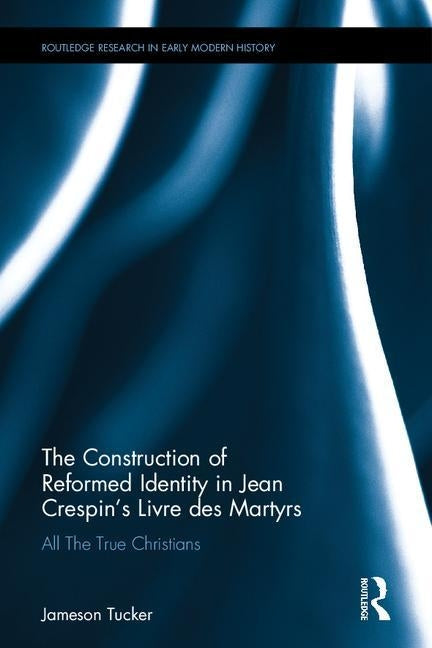 The Construction of Reformed Identity in Jean Crespin's Livre Des Martyrs: All the True Christians by Tucker, Jameson