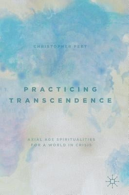Practicing Transcendence: Axial Age Spiritualities for a World in Crisis by Peet, Christopher