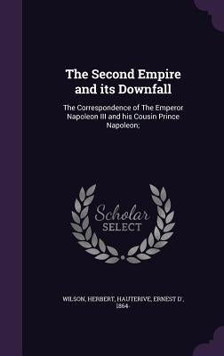 The Second Empire and its Downfall: The Correspondence of The Emperor Napoleon III and his Cousin Prince Napoleon; by Wilson, Herbert