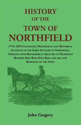 History of the Town of Northfield: 1776-1876 Centennial Proceedings and Historical Incidents of the Early Settlers of Northfield, Vermont, with Biogra by Gregory, John