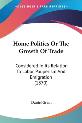 Home Politics Or The Growth Of Trade: Considered In Its Relation To Labor, Pauperism And Emigration (1870) by Grant, Daniel