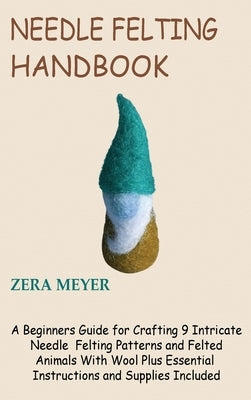 Needle Felting Handbook: A Beginners Guide for Crafting 9 Intricate Needle Felting Patterns and Felted Animals With Wool Plus Essential Instruc by Meyer, Zera