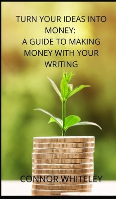 Turn Your Ideas Into Money: A Guide to Making Money With Your Writing by Whiteley, Connor