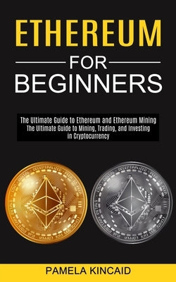 Ethereum for Beginners: The Ultimate Guide to Mining, Trading, and Investing in Cryptocurrency (The Ultimate Guide to Ethereum and Ethereum Mi by Kincaid, Pamela