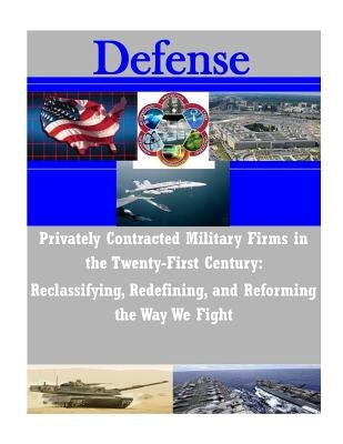Privately Contracted Military Firms in the Twenty-First Century: Reclassifying, Redefining, and Reforming the Way We Fight by Department of the Navy