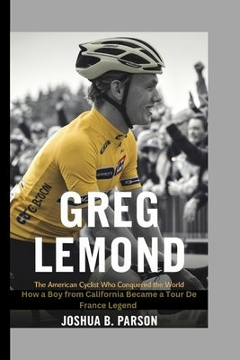 Greg LeMond: The American Cyclist Who Conquered the World : The World How a Boy from California Became a Tour de France Legend by B. Parson, Joshua