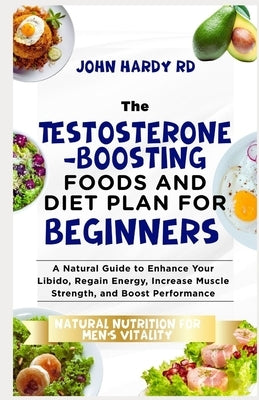 The Testosterone-Boosting Foods and Diet Plan for Beginners: A Natural Guide to Enhance Your Libido, Regain Energy, Increase Muscle Strength, and Boos by Hardy Rd, John