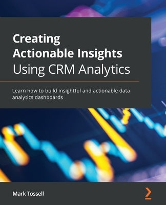 Creating Actionable Insights Using CRM Analytics: Learn how to build insightful and actionable data analytics dashboards by Tossell, Mark