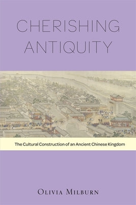 Cherishing Antiquity: The Cultural Construction of an Ancient Chinese Kingdom by Milburn, Olivia