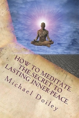 How to Meditate. The Secret to Lasting Inner-Peace. by Doiley, Michael