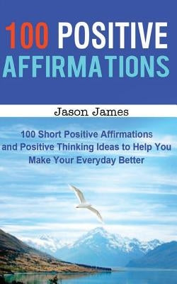 100 Positive Affirmations: 100 Short Positive Affirmations and Positive Thinking Ideas to Help You Make Your Everyday Better by James, Jason
