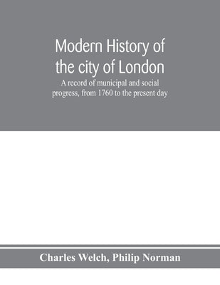 Modern history of the city of London; a record of municipal and social progress, from 1760 to the present day by Welch, Charles