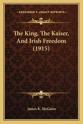 The King, The Kaiser, And Irish Freedom (1915) by McGuire, James K.