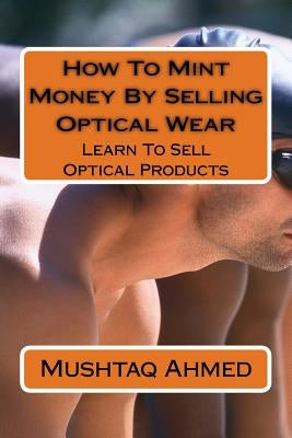 How To Mint Money By Selling Optical Wear: Learn To Sell Optical Products by Ahmed, Mushtaq