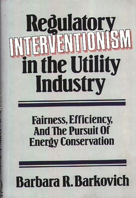 Regulatory Interventionism in the Utility Industry: Fairness, Efficiency, and the Pursuit of Energy Conservation by Barkovich, Barbara R.