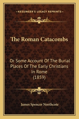 The Roman Catacombs: Or Some Account Of The Burial Places Of The Early Christians In Rome (1859) by Northcote, James Spencer