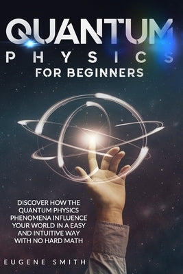 Quantum Physics for Beginners: Discover How The Quantum Physics Phenomena Influence Your World In a Easy and Intuitive Way With No Hard Math. by Smith, Eugene