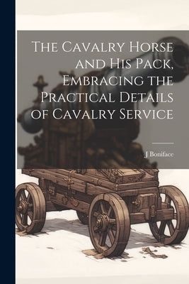 The Cavalry Horse and his Pack, Embracing the Practical Details of Cavalry Service by Boniface, J. B. 1875