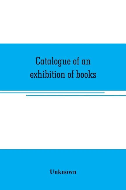 Catalogue of an exhibition of books, broadsides, proclamations, portraits, autographs, etc.: illustrative of the history and progress of printing and by Unknown
