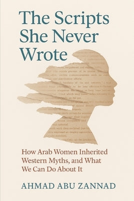 The Scripts She Never Wrote: How Arab Women Inherited Western Myths, and What We Can Do About It by Abu Zannad, Ahmad