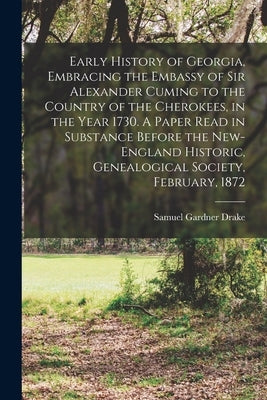 Early History of Georgia, Embracing the Embassy of Sir Alexander Cuming to the Country of the Cherokees, in the Year 1730. A Paper Read in Substance B by Drake, Samuel Gardner 1798-1875