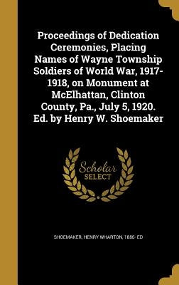 Proceedings of Dedication Ceremonies, Placing Names of Wayne Township Soldiers of World War, 1917-1918, on Monument at McElhattan, Clinton County, Pa. by Shoemaker, Henry Wharton 1880- Ed