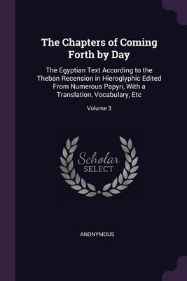 The Chapters of Coming Forth by Day: The Egyptian Text According to the Theban Recension in Hieroglyphic Edited From Numerous Papyri, With a Translati by Anonymous