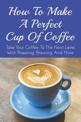 How To Make A Perfect Cup of Coffee: Take Your Coffee To The Next Level With Roasting, Brewing, And More: Espresso Brewing Methods by Llano, Carol