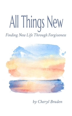 All Things New: Finding New Life Through Forgiveness by Braden, Cheryl