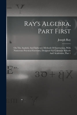 Ray's Algebra, Part First: On The Analytic And Inductive Methods Of Instruction, With Numerous Practical Exercises, Designed For Common Schools A by Ray, Joseph