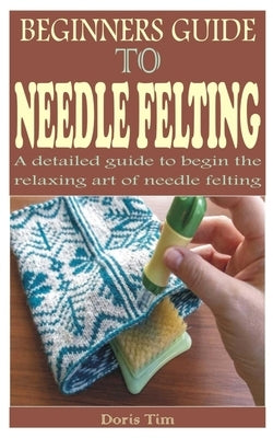 Beginners Guide to Needle Felting: A detailed guide to begin the relaxing art of needle felting by Tim, Doris