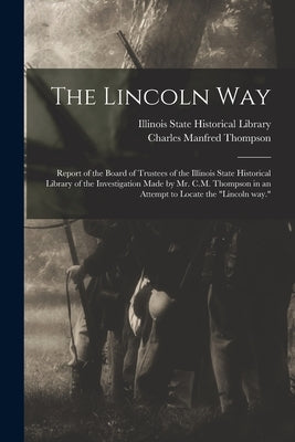 The Lincoln Way: Report of the Board of Trustees of the Illinois State Historical Library of the Investigation Made by Mr. C.M. Thompso by Illinois State Historical Library