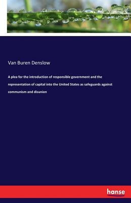 A plea for the introduction of responsible government and the representation of capital into the United States as safeguards against communism and dis by Denslow, Van Buren