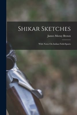 Shikar Sketches: With Notes On Indian Field-Sports by Brown, James Moray