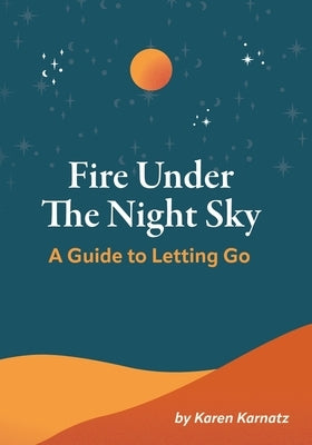 Fire Under the Night Sky: A Guide to Letting Go by Karnatz, Karen